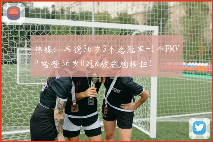 热媒：韦德36岁3个总冠军+1个FMVP 哈登36岁0冠&被尴尬横扫！