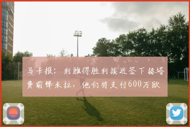 马卡报：利雅得胜利接近签下赫塔费前锋米拉，他们将支付600万欧