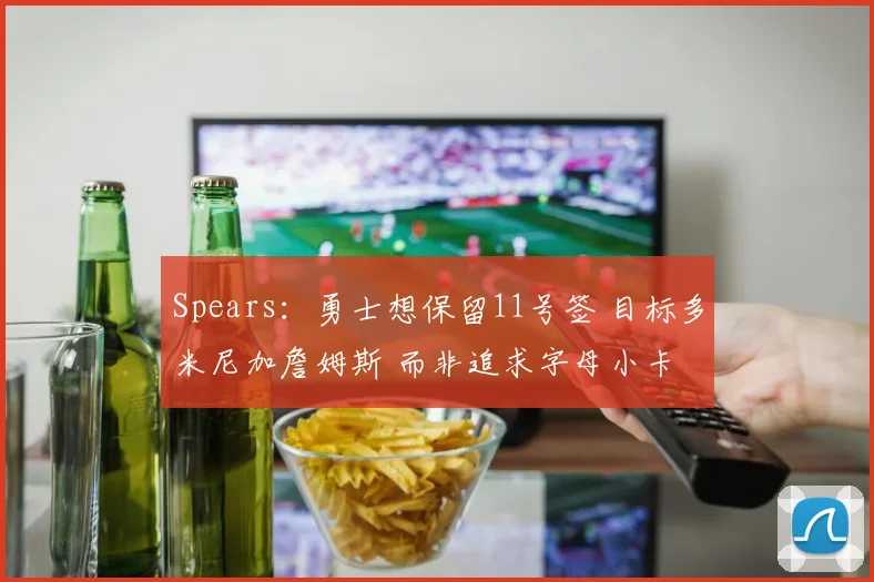 Spears：勇士想保留11号签 目标多米尼加詹姆斯 而非追求字母小卡